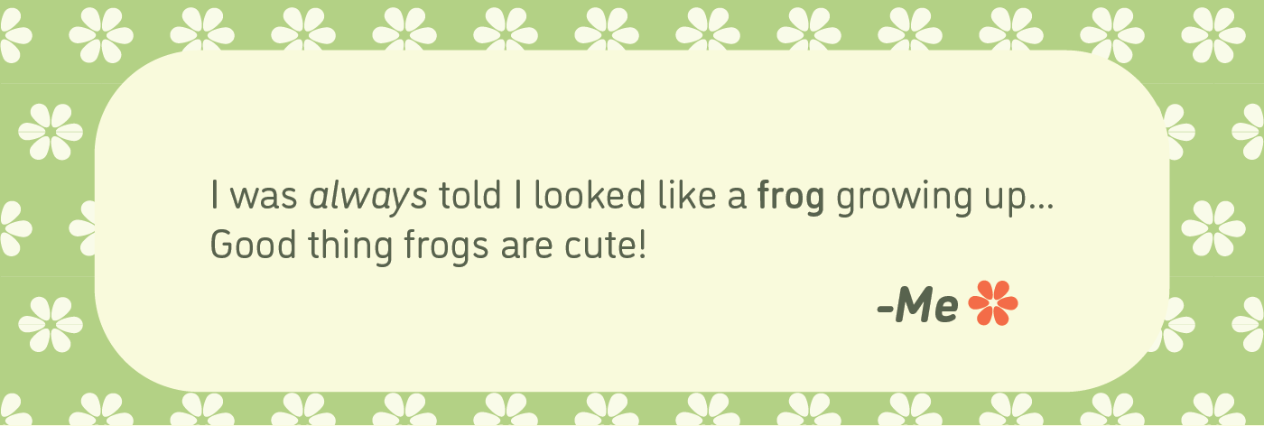 I was always told I looked like a frog growing up
